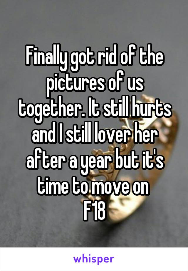 Finally got rid of the pictures of us together. It still hurts and I still lover her after a year but it's time to move on 
F18