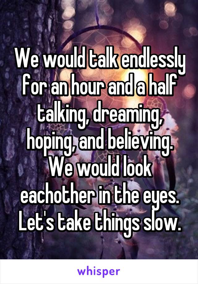 We would talk endlessly for an hour and a half talking, dreaming, hoping, and believing. We would look eachother in the eyes. Let's take things slow.