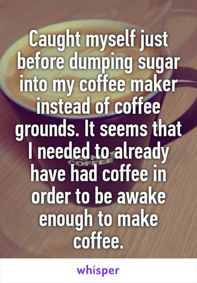 Caught myself just before dumping sugar into my coffee maker instead of coffee grounds. It seems that I needed to already have had coffee in order to be awake enough to make coffee.