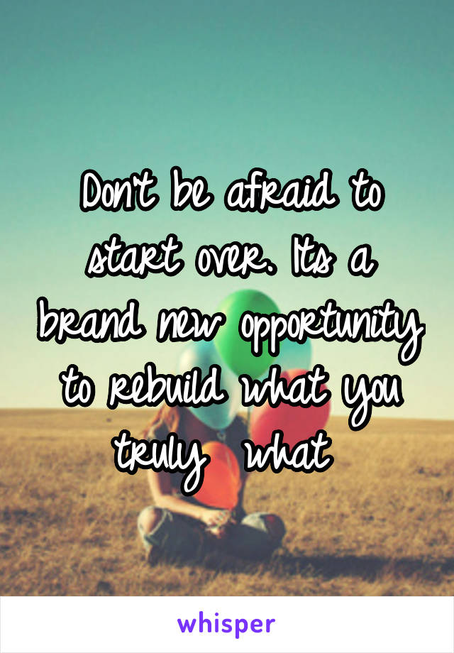 Don't be afraid to start over. Its a brand new opportunity to rebuild what you truly  what 