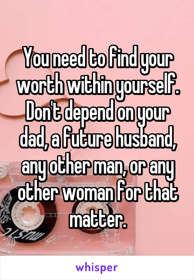 You need to find your worth within yourself. Don't depend on your dad, a future husband, any other man, or any other woman for that matter.