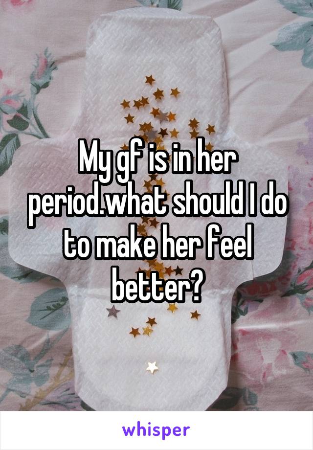 My gf is in her period.what should I do to make her feel better?