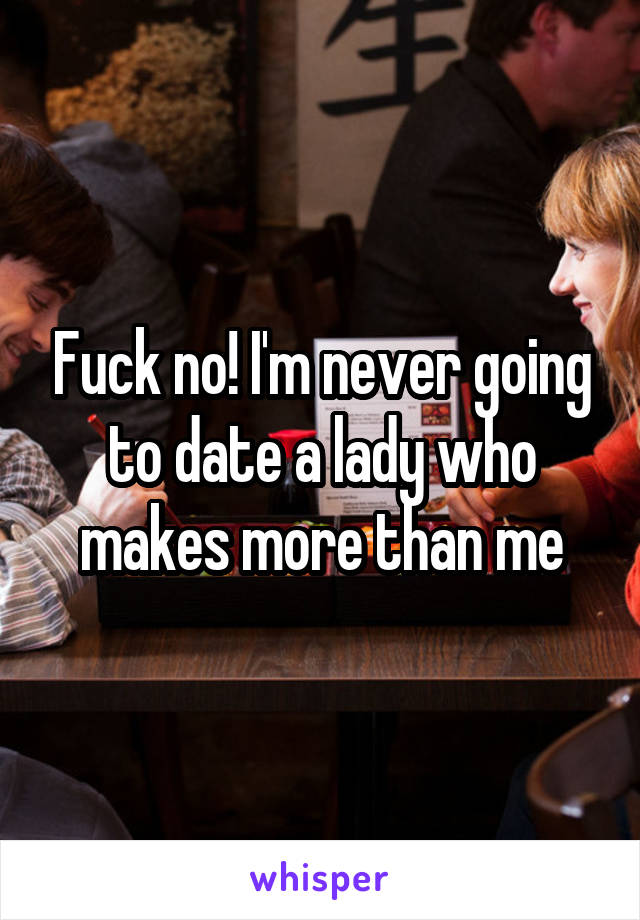 Fuck no! I'm never going to date a lady who makes more than me