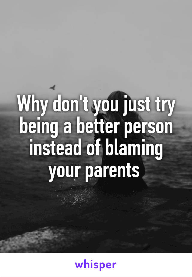 Why don't you just try being a better person instead of blaming your parents 