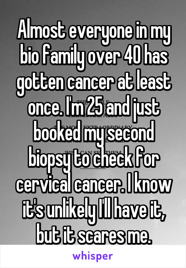 Almost everyone in my bio family over 40 has gotten cancer at least once. I'm 25 and just booked my second biopsy to check for cervical cancer. I know it's unlikely I'll have it, but it scares me.