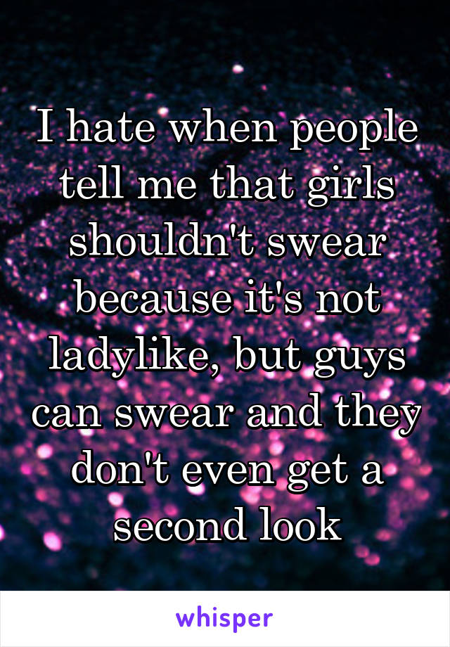 I hate when people tell me that girls shouldn't swear because it's not ladylike, but guys can swear and they don't even get a second look