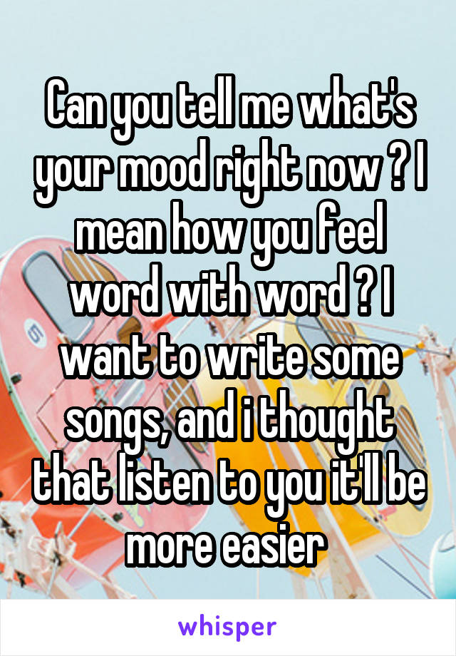 Can you tell me what's your mood right now ? I mean how you feel word with word ? I want to write some songs, and i thought that listen to you it'll be more easier 