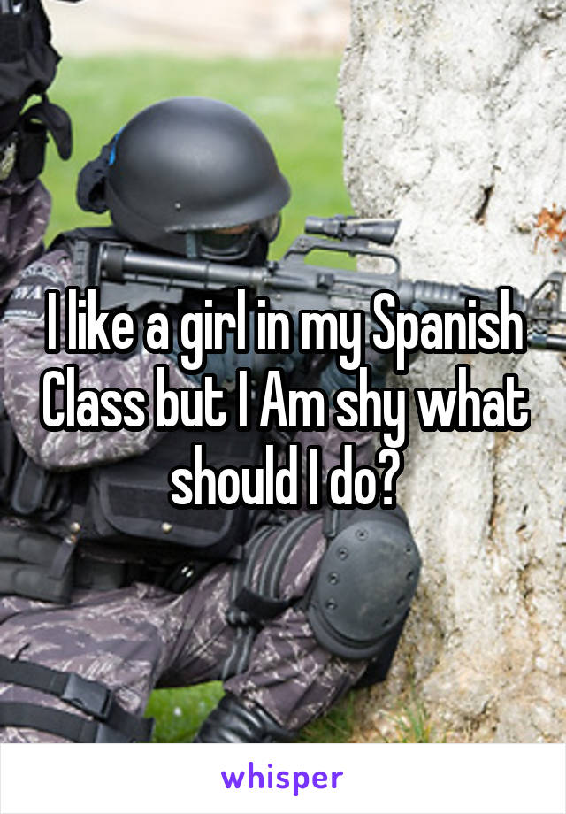 I like a girl in my Spanish Class but I Am shy what should I do?