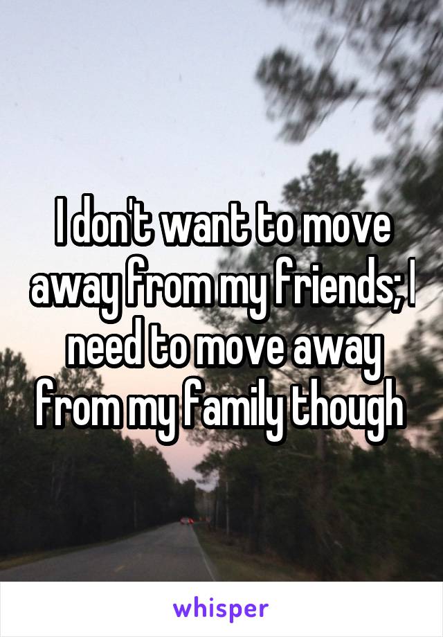 I don't want to move away from my friends; I need to move away from my family though 