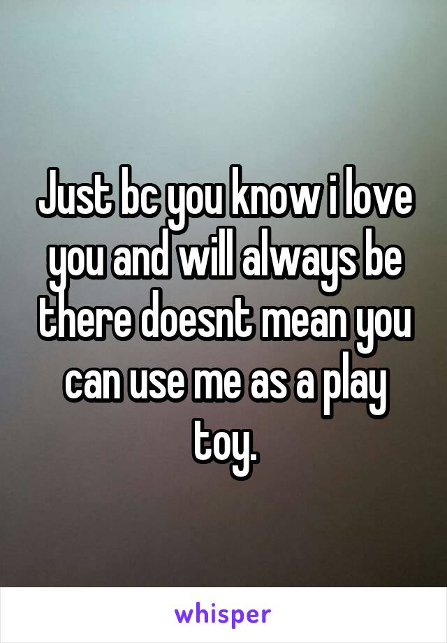 Just bc you know i love you and will always be there doesnt mean you can use me as a play toy.