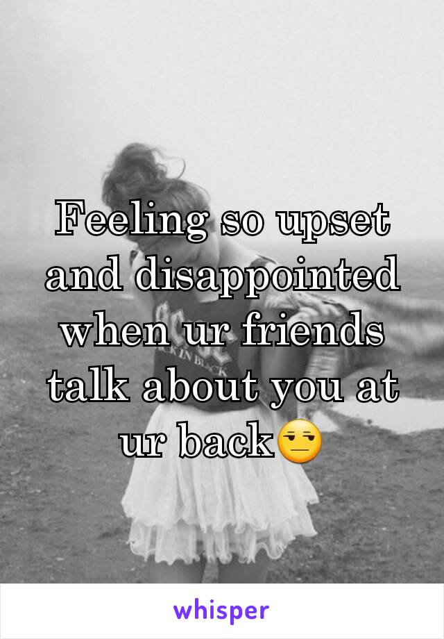 Feeling so upset and disappointed when ur friends talk about you at ur back😒