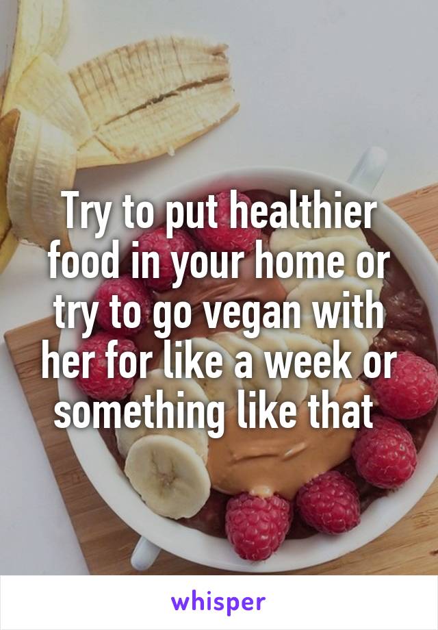 Try to put healthier food in your home or try to go vegan with her for like a week or something like that 