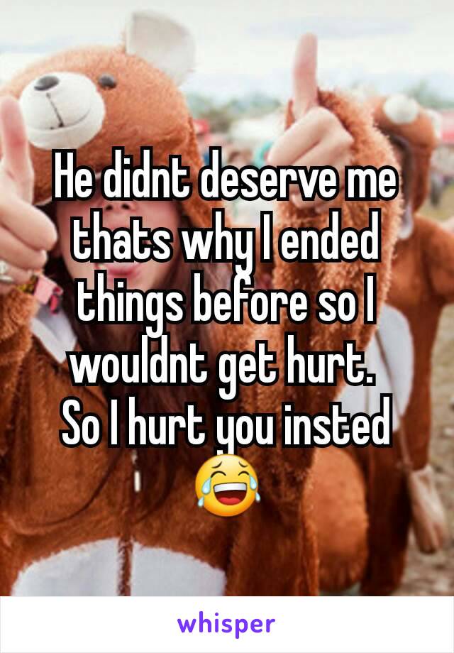 He didnt deserve me thats why I ended things before so I wouldnt get hurt. 
So I hurt you insted 😂