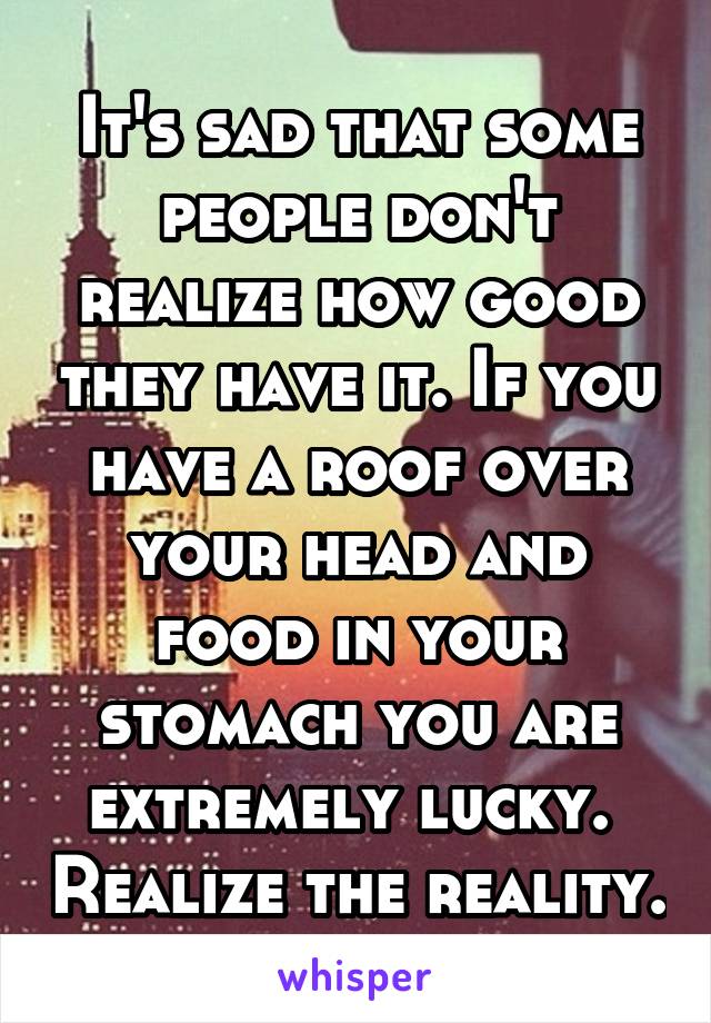 It's sad that some people don't realize how good they have it. If you have a roof over your head and food in your stomach you are extremely lucky.  Realize the reality.