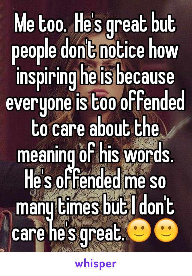 Me too.  He's great but people don't notice how inspiring he is because everyone is too offended to care about the meaning of his words. He's offended me so many times but I don't care he's great.🙂🙂