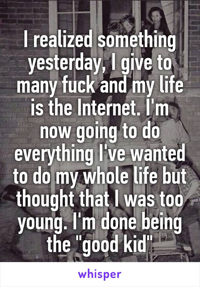 I realized something yesterday, I give to many fuck and my life is the Internet. I'm now going to do everything I've wanted to do my whole life but thought that I was too young. I'm done being the "good kid"