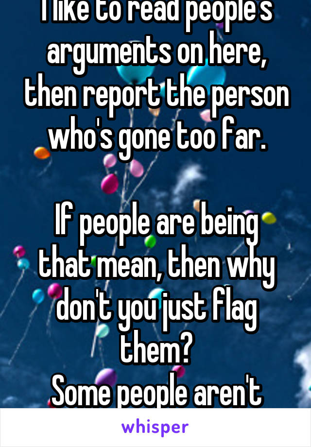 I like to read people's arguments on here, then report the person who's gone too far.

If people are being that mean, then why don't you just flag them?
Some people aren't worth the argument.