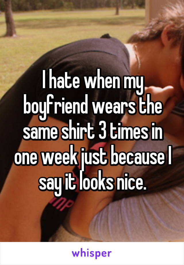 I hate when my boyfriend wears the same shirt 3 times in one week just because I say it looks nice.