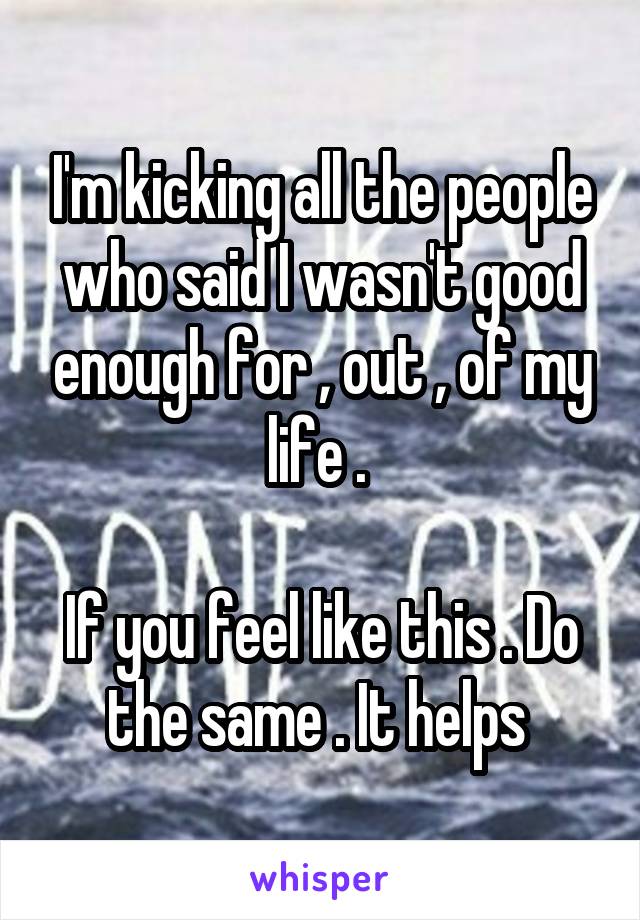 I'm kicking all the people who said I wasn't good enough for , out , of my life . 

If you feel like this . Do the same . It helps 