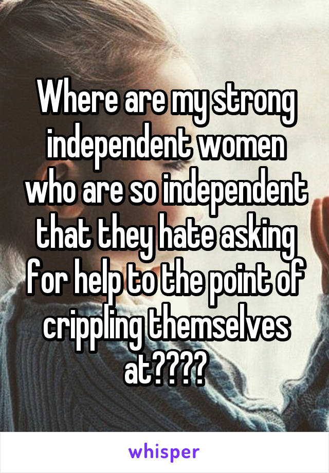 Where are my strong independent women who are so independent that they hate asking for help to the point of crippling themselves at????