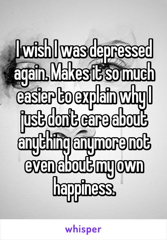 I wish I was depressed again. Makes it so much easier to explain why I just don't care about anything anymore not even about my own happiness.