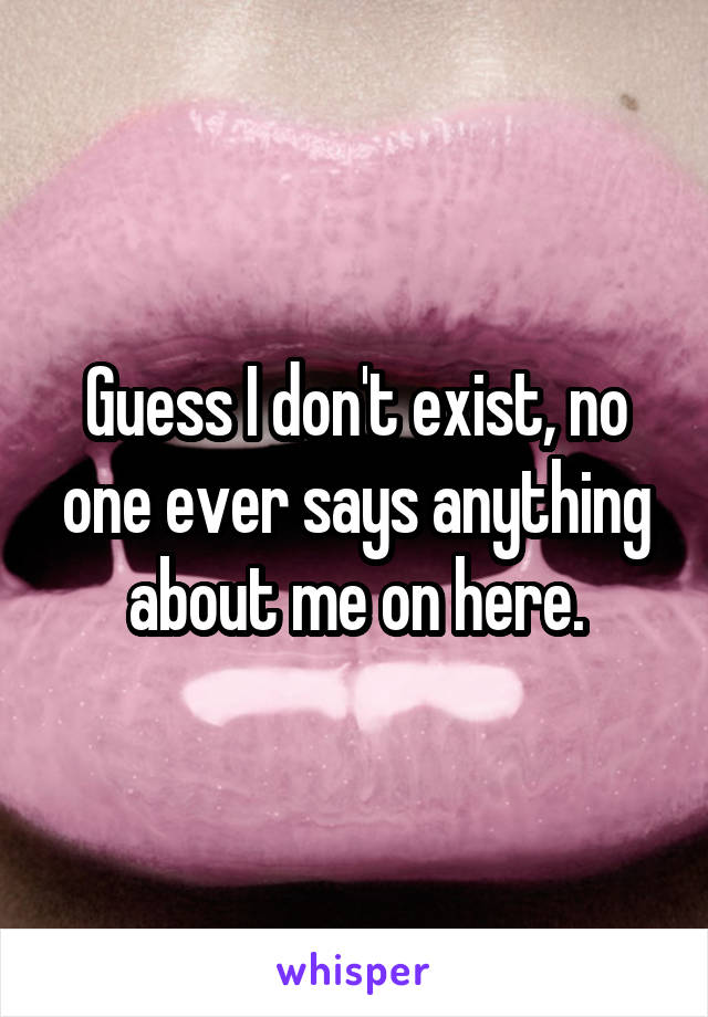 Guess I don't exist, no one ever says anything about me on here.