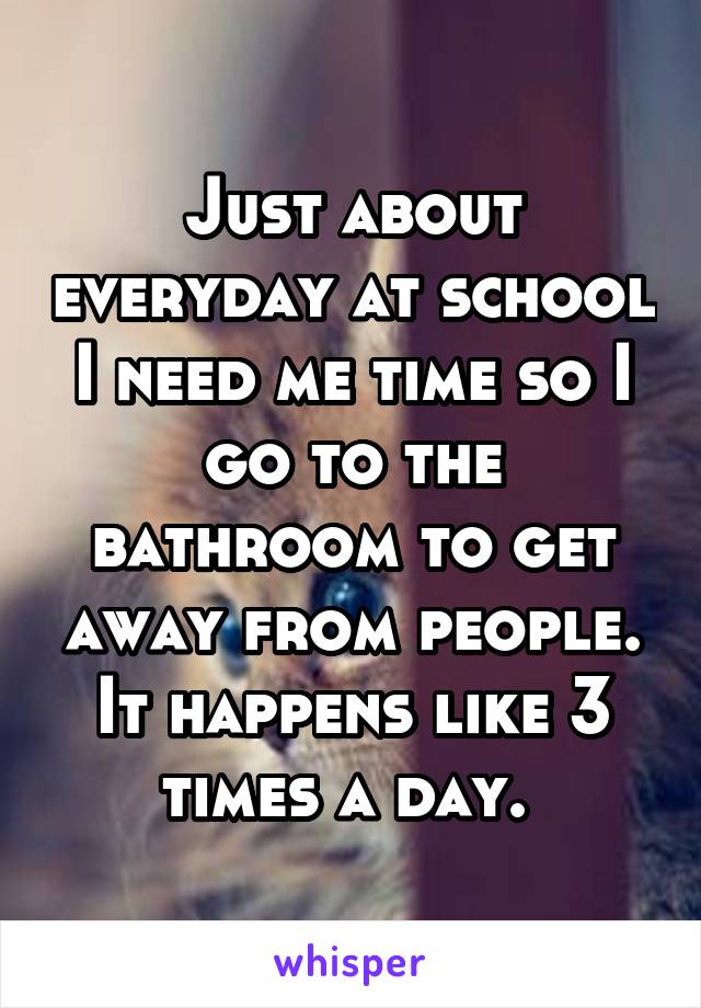 Just about everyday at school I need me time so I go to the bathroom to get away from people. It happens like 3 times a day. 