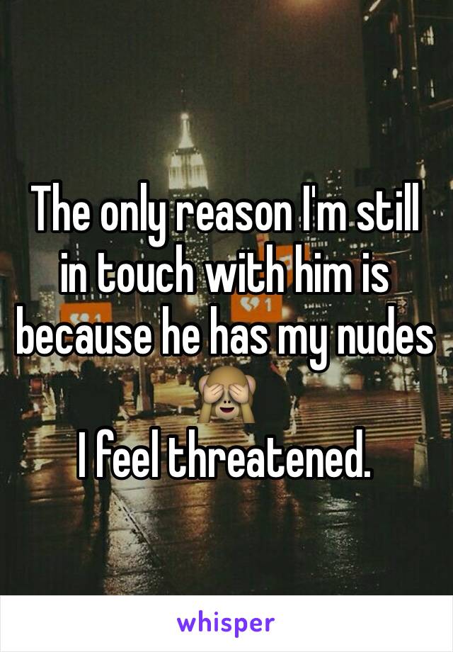 The only reason I'm still in touch with him is because he has my nudes 🙈
I feel threatened. 