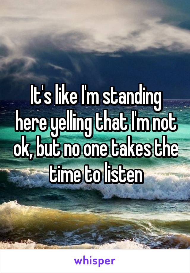 It's like I'm standing here yelling that I'm not ok, but no one takes the time to listen