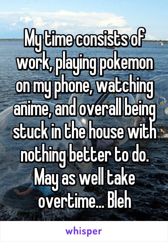 My time consists of work, playing pokemon on my phone, watching anime, and overall being stuck in the house with nothing better to do. May as well take overtime... Bleh