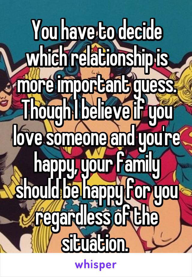 You have to decide which relationship is more important guess. Though I believe if you love someone and you're happy, your family should be happy for you regardless of the situation. 