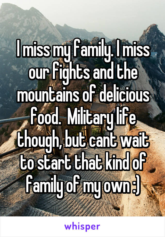 I miss my family. I miss our fights and the mountains of delicious food.  Military life though, but cant wait to start that kind of family of my own :)