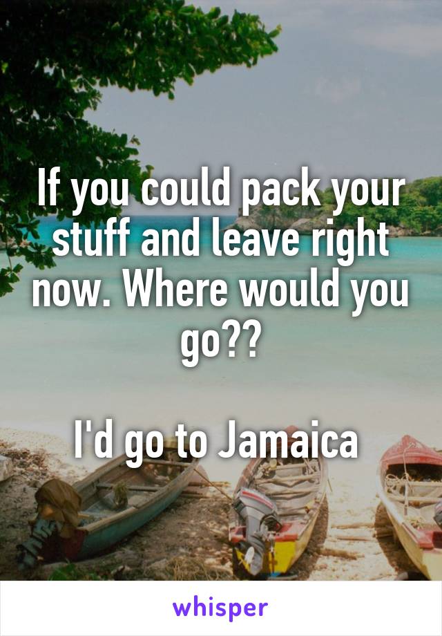 If you could pack your stuff and leave right now. Where would you go??

I'd go to Jamaica 