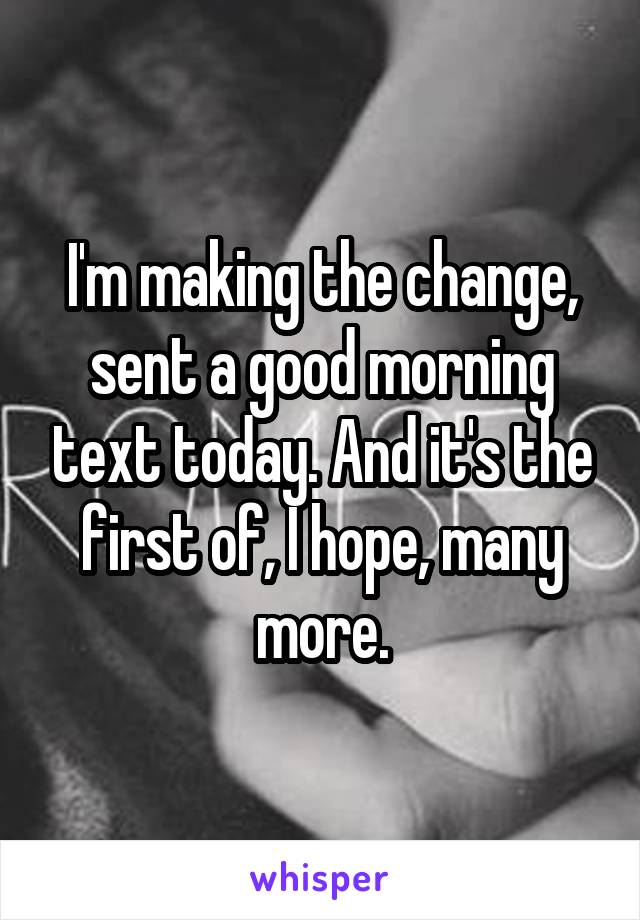 I'm making the change, sent a good morning text today. And it's the first of, I hope, many more.