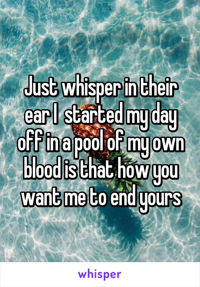 Just whisper in their ear I  started my day off in a pool of my own blood is that how you want me to end yours