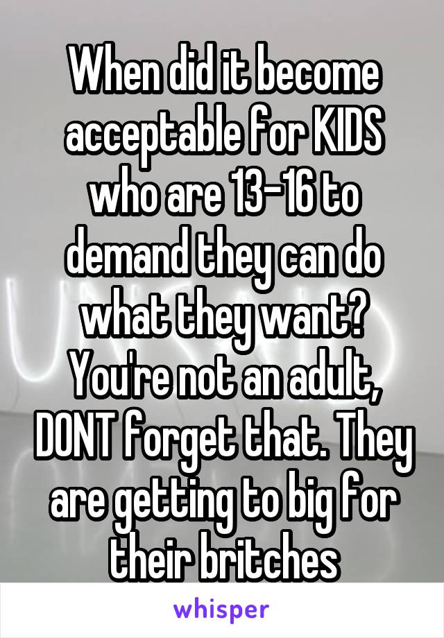 When did it become acceptable for KIDS who are 13-16 to demand they can do what they want? You're not an adult, DONT forget that. They are getting to big for their britches