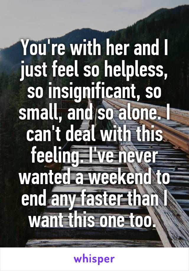 You're with her and I just feel so helpless, so insignificant, so small, and so alone. I can't deal with this feeling. I've never wanted a weekend to end any faster than I want this one too. 