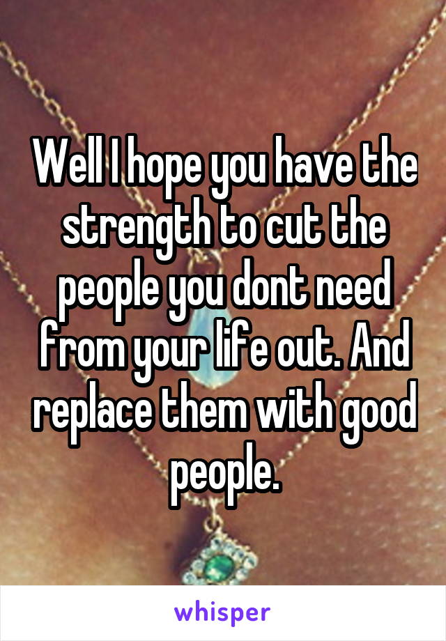 Well I hope you have the strength to cut the people you dont need from your life out. And replace them with good people.