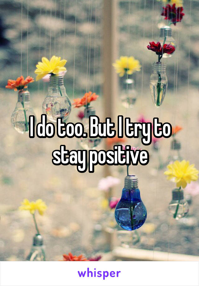I do too. But I try to stay positive