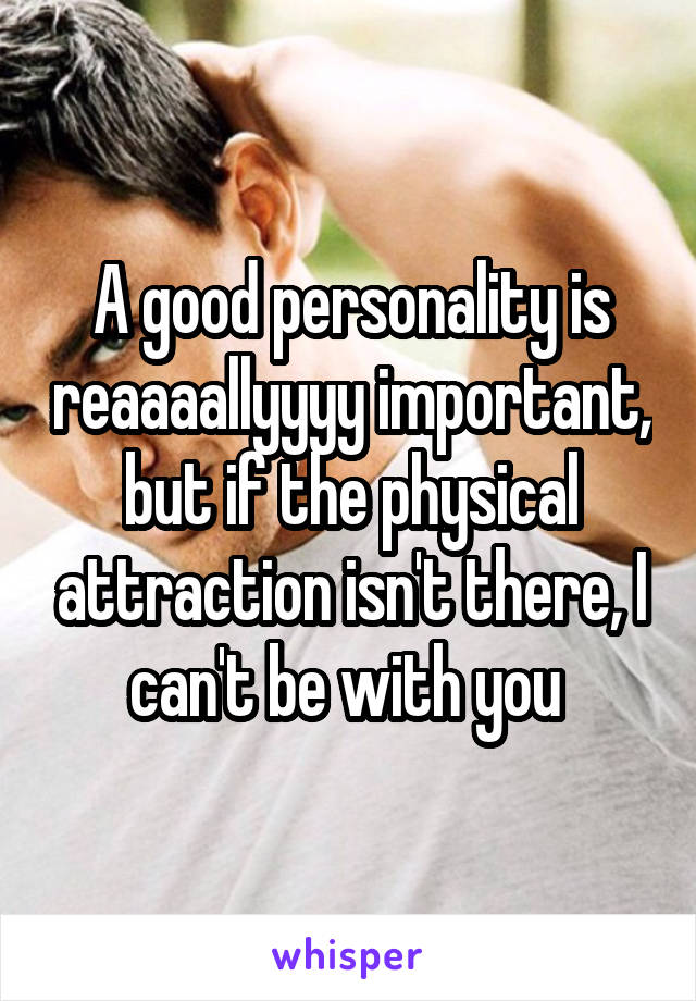 A good personality is reaaaallyyyy important, but if the physical attraction isn't there, I can't be with you 