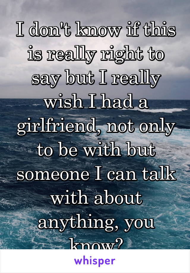 I don't know if this is really right to say but I really wish I had a girlfriend, not only to be with but someone I can talk with about anything, you know?