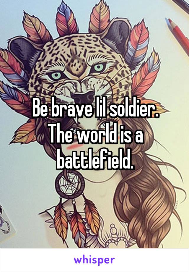 Be brave lil soldier.
The world is a battlefield.