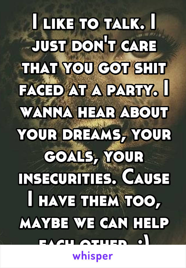 I like to talk. I just don't care that you got shit faced at a party. I wanna hear about your dreams, your goals, your insecurities. Cause I have them too, maybe we can help each other. :)