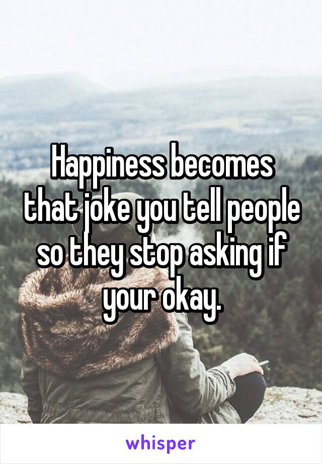 Happiness becomes that joke you tell people so they stop asking if your okay.