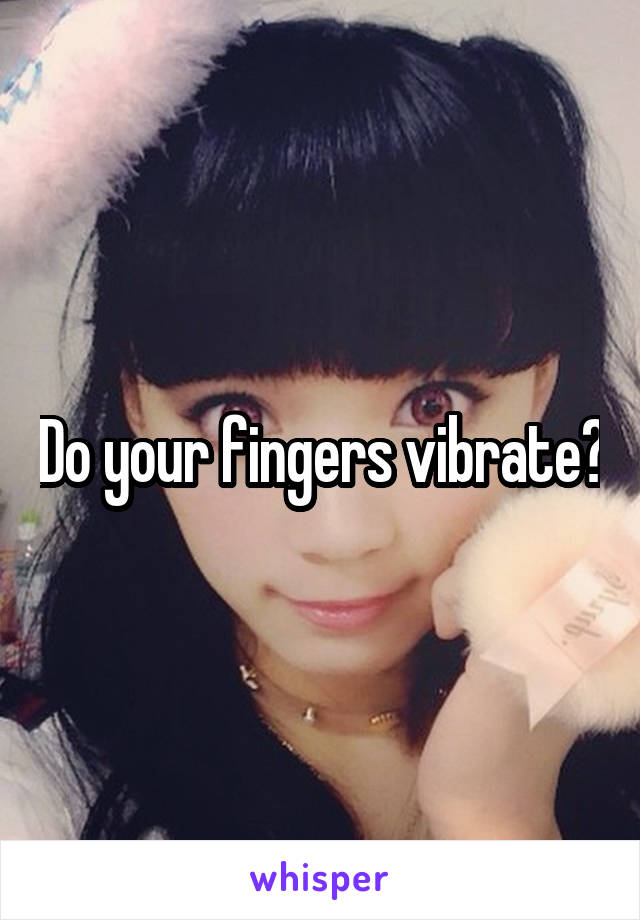 Do your fingers vibrate?