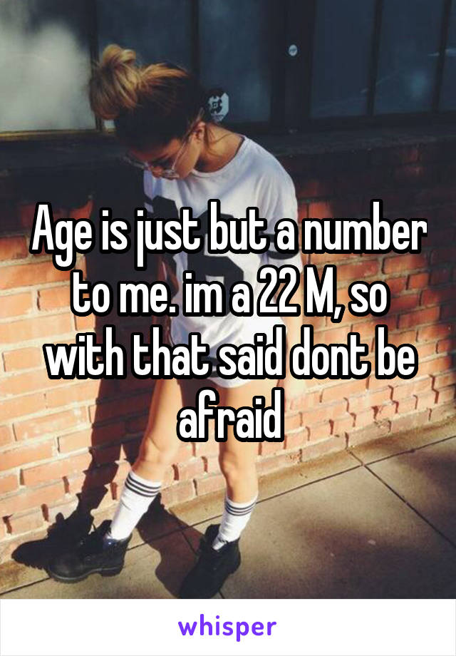 Age is just but a number to me. im a 22 M, so with that said dont be afraid