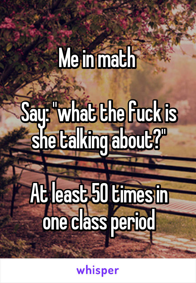 Me in math 

Say: "what the fuck is she talking about?"

At least 50 times in one class period