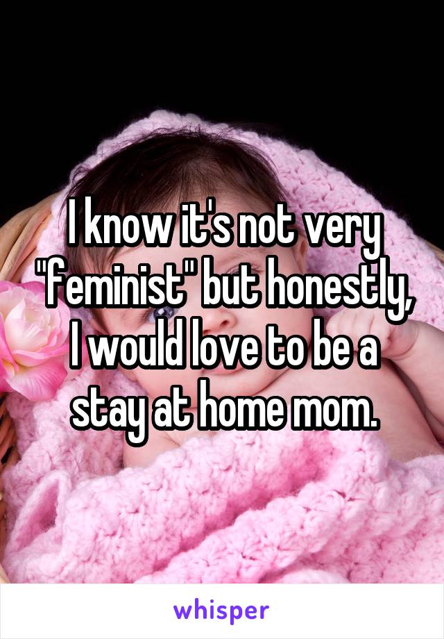 I know it's not very "feminist" but honestly, I would love to be a stay at home mom.