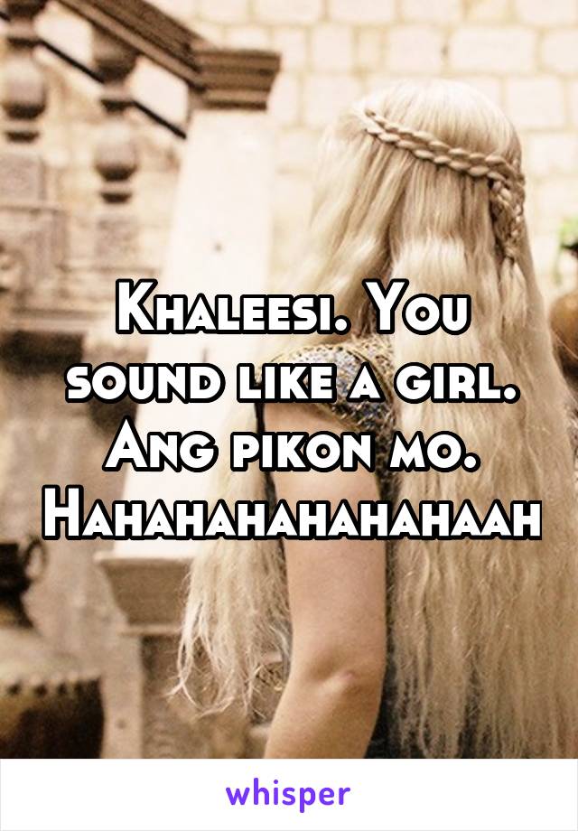 Khaleesi. You sound like a girl. Ang pikon mo. Hahahahahahahaah