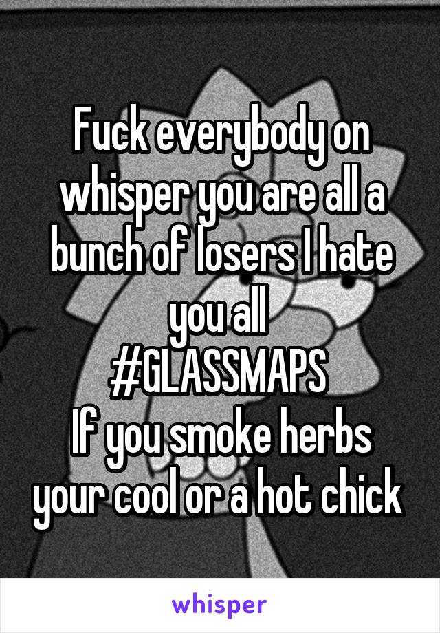 Fuck everybody on whisper you are all a bunch of losers I hate you all 
#GLASSMAPS 
If you smoke herbs your cool or a hot chick 